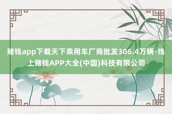 赌钱app下载天下乘用车厂商批发306.4万辆-线上赌钱APP大全(中国)科技有限公司