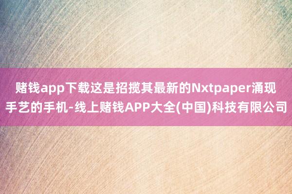赌钱app下载这是招揽其最新的Nxtpaper涌现手艺的手机-线上赌钱APP大全(中国)科技有限公司