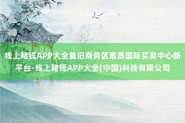 线上赌钱APP大全复旧商务区素质国际买卖中心新平台-线上赌钱APP大全(中国)科技有限公司