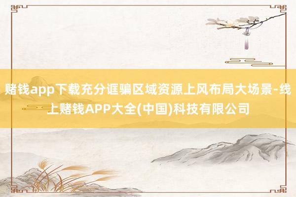 赌钱app下载充分诓骗区域资源上风布局大场景-线上赌钱APP大全(中国)科技有限公司