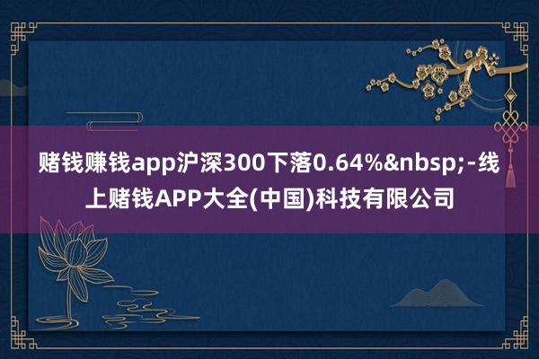 赌钱赚钱app沪深300下落0.64%&nbsp;-线上赌钱APP大全(中国)科技有限公司