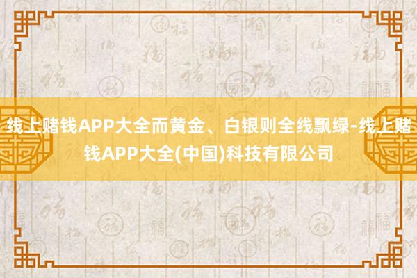 线上赌钱APP大全而黄金、白银则全线飘绿-线上赌钱APP大全(中国)科技有限公司