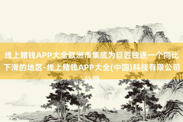 线上赌钱APP大全欧洲市集成为巨匠独逐一个同比下滑的地区-线上赌钱APP大全(中国)科技有限公司
