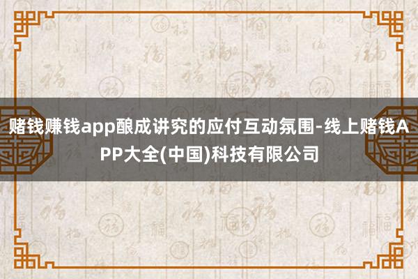 赌钱赚钱app酿成讲究的应付互动氛围-线上赌钱APP大全(中国)科技有限公司