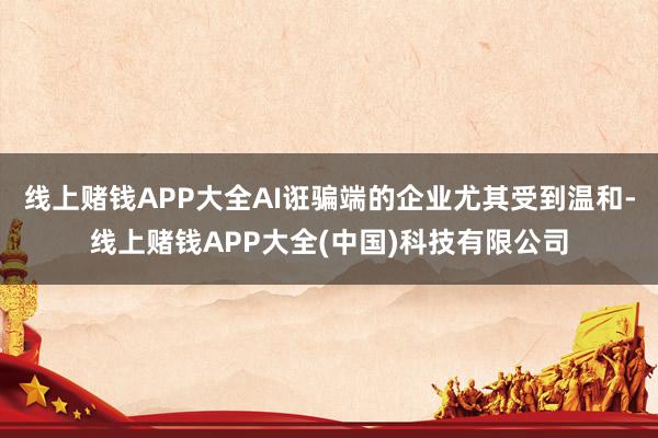 线上赌钱APP大全AI诳骗端的企业尤其受到温和-线上赌钱APP大全(中国)科技有限公司