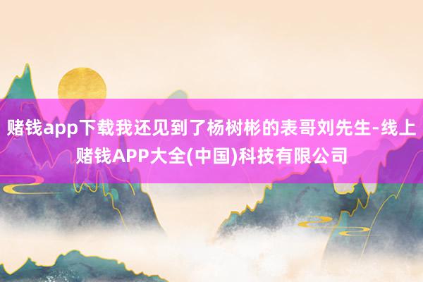 赌钱app下载我还见到了杨树彬的表哥刘先生-线上赌钱APP大全(中国)科技有限公司