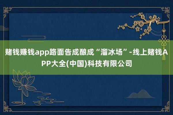 赌钱赚钱app路面告成酿成“溜冰场”-线上赌钱APP大全(中国)科技有限公司
