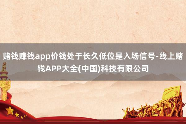 赌钱赚钱app价钱处于长久低位是入场信号-线上赌钱APP大全(中国)科技有限公司