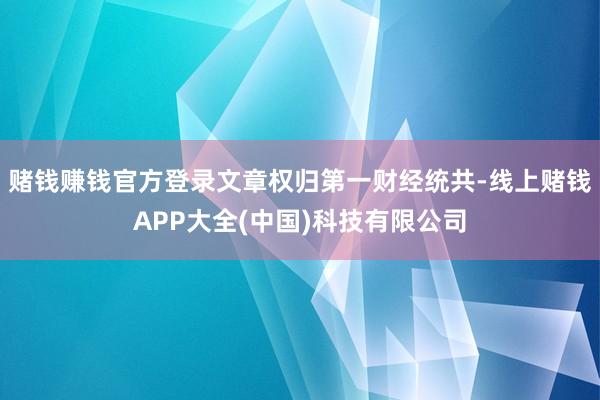 赌钱赚钱官方登录文章权归第一财经统共-线上赌钱APP大全(中国)科技有限公司