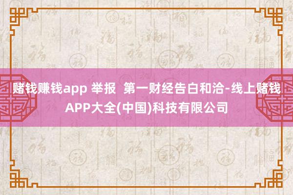 赌钱赚钱app 举报  第一财经告白和洽-线上赌钱APP大全(中国)科技有限公司