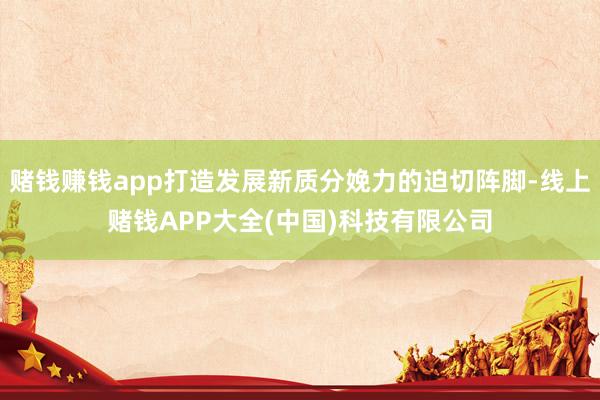 赌钱赚钱app打造发展新质分娩力的迫切阵脚-线上赌钱APP大全(中国)科技有限公司