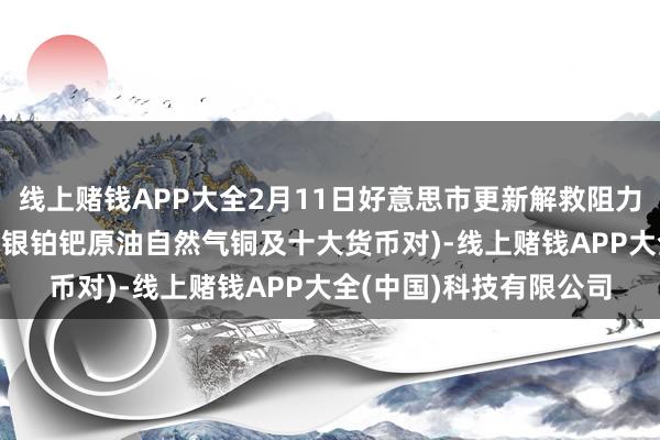 线上赌钱APP大全2月11日好意思市更新解救阻力:18品种解救阻力(金银铂钯原油自然气铜及十大货币对)-线上赌钱APP大全(中国)科技有限公司