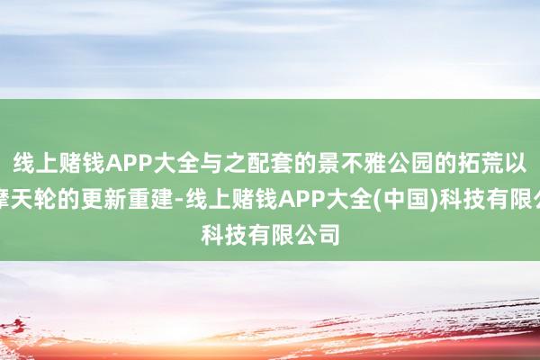 线上赌钱APP大全与之配套的景不雅公园的拓荒以及摩天轮的更新重建-线上赌钱APP大全(中国)科技有限公司