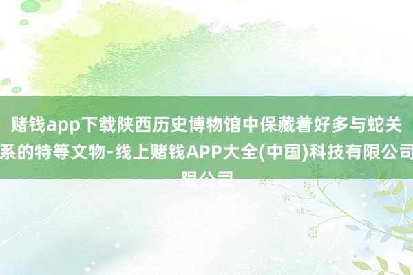 赌钱app下载陕西历史博物馆中保藏着好多与蛇关系的特等文物-线上赌钱APP大全(中国)科技有限公司