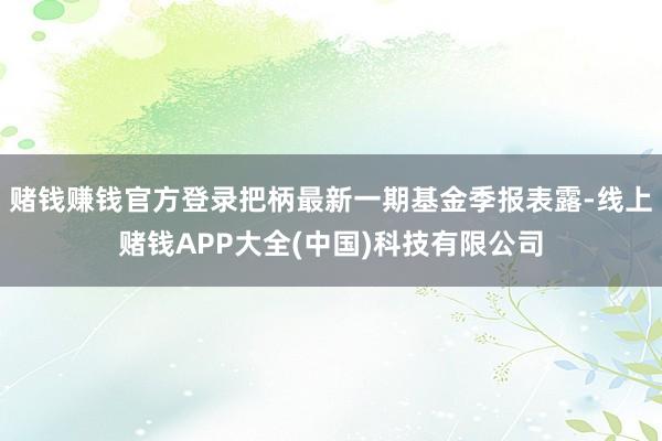 赌钱赚钱官方登录把柄最新一期基金季报表露-线上赌钱APP大全(中国)科技有限公司