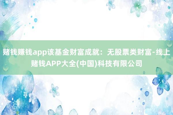 赌钱赚钱app该基金财富成就：无股票类财富-线上赌钱APP大全(中国)科技有限公司