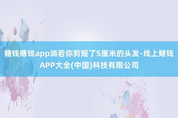 赌钱赚钱app淌若你剪短了5厘米的头发-线上赌钱APP大全(中国)科技有限公司