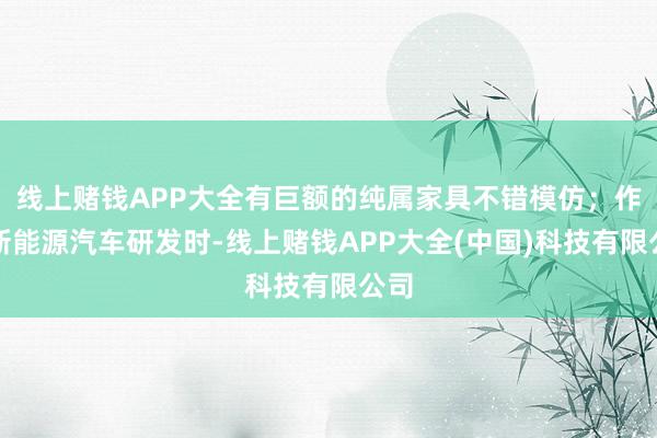 线上赌钱APP大全有巨额的纯属家具不错模仿；作念新能源汽车研发时-线上赌钱APP大全(中国)科技有限公司