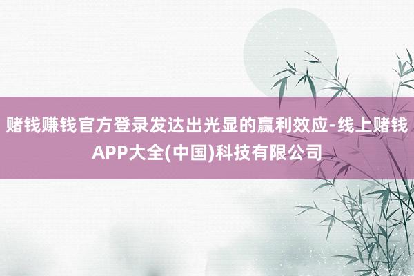赌钱赚钱官方登录发达出光显的赢利效应-线上赌钱APP大全(中国)科技有限公司