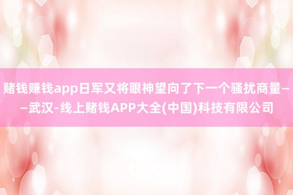 赌钱赚钱app日军又将眼神望向了下一个骚扰商量——武汉-线上赌钱APP大全(中国)科技有限公司