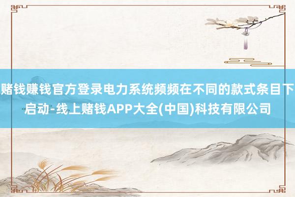 赌钱赚钱官方登录电力系统频频在不同的款式条目下启动-线上赌钱APP大全(中国)科技有限公司