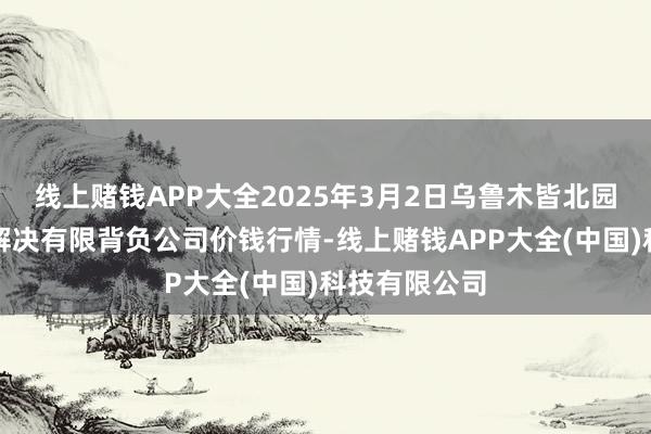 线上赌钱APP大全2025年3月2日乌鲁木皆北园春果业指标解决有限背负公司价钱行情-线上赌钱APP大全(中国)科技有限公司