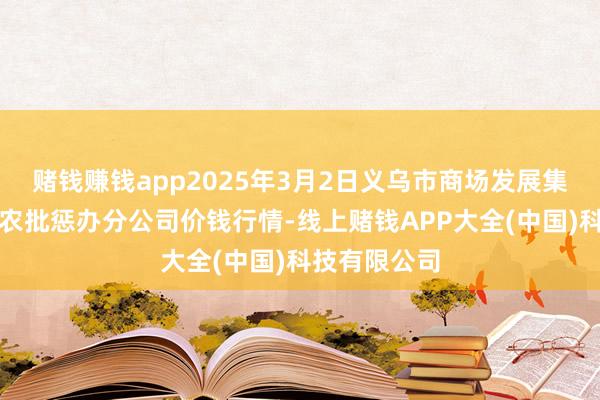 赌钱赚钱app2025年3月2日义乌市商场发展集团有限公司农批惩办分公司价钱行情-线上赌钱APP大全(中国)科技有限公司