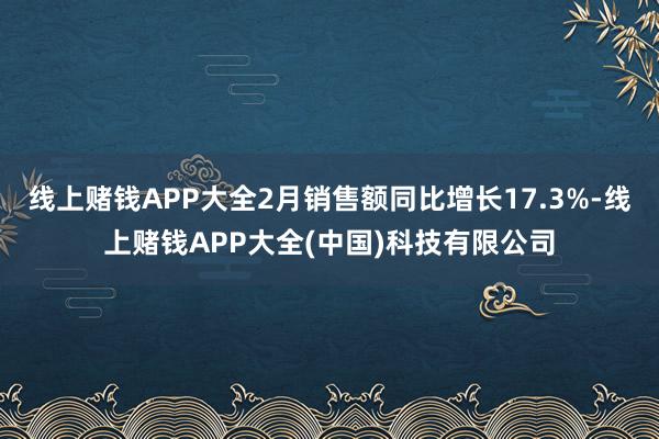 线上赌钱APP大全2月销售额同比增长17.3%-线上赌钱APP大全(中国)科技有限公司