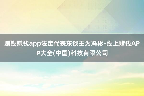 赌钱赚钱app法定代表东谈主为冯彬-线上赌钱APP大全(中国)科技有限公司