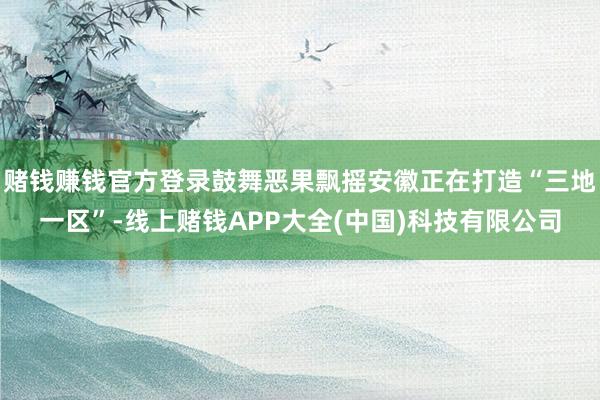 赌钱赚钱官方登录鼓舞恶果飘摇安徽正在打造“三地一区”-线上赌钱APP大全(中国)科技有限公司