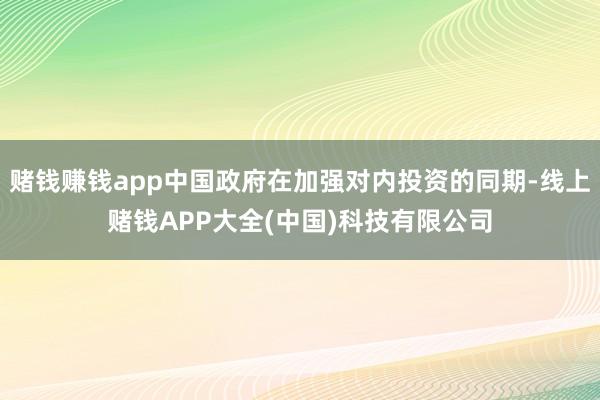 赌钱赚钱app中国政府在加强对内投资的同期-线上赌钱APP大全(中国)科技有限公司