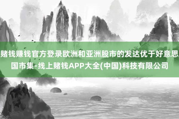 赌钱赚钱官方登录欧洲和亚洲股市的发达优于好意思国市集-线上赌钱APP大全(中国)科技有限公司