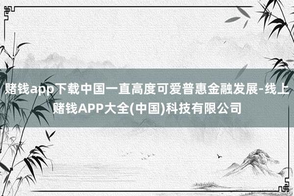 赌钱app下载中国一直高度可爱普惠金融发展-线上赌钱APP大全(中国)科技有限公司