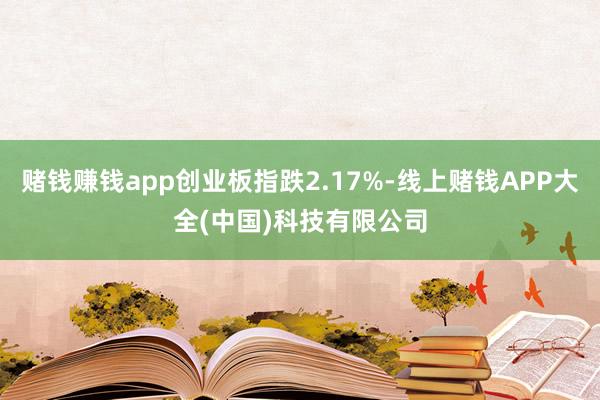 赌钱赚钱app创业板指跌2.17%-线上赌钱APP大全(中国)科技有限公司
