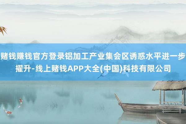 赌钱赚钱官方登录铝加工产业集会区诱惑水平进一步擢升-线上赌钱APP大全(中国)科技有限公司