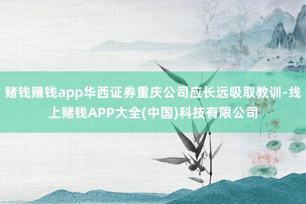 赌钱赚钱app华西证券重庆公司应长远吸取教训-线上赌钱APP大全(中国)科技有限公司