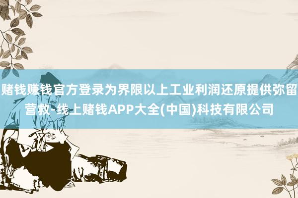 赌钱赚钱官方登录为界限以上工业利润还原提供弥留营救-线上赌钱APP大全(中国)科技有限公司