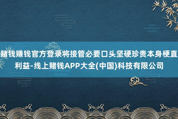 赌钱赚钱官方登录将接管必要口头坚硬珍贵本身梗直利益-线上赌钱APP大全(中国)科技有限公司