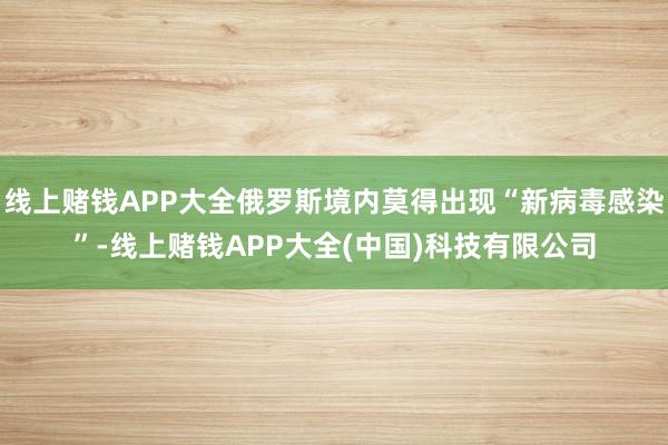 线上赌钱APP大全俄罗斯境内莫得出现“新病毒感染”-线上赌钱APP大全(中国)科技有限公司