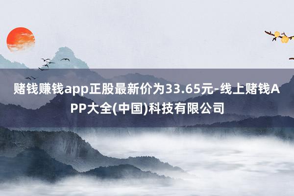 赌钱赚钱app正股最新价为33.65元-线上赌钱APP大全(中国)科技有限公司