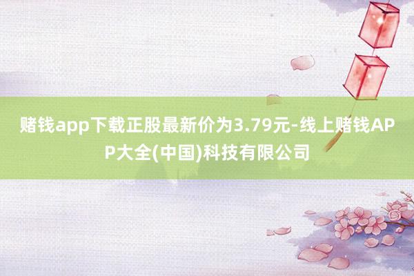 赌钱app下载正股最新价为3.79元-线上赌钱APP大全(中国)科技有限公司