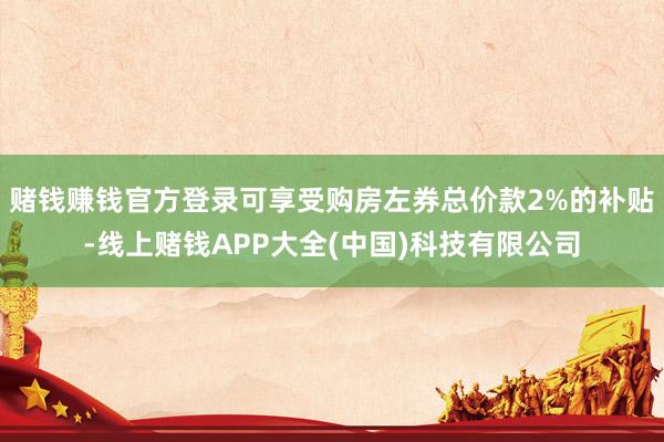 赌钱赚钱官方登录可享受购房左券总价款2%的补贴-线上赌钱APP大全(中国)科技有限公司