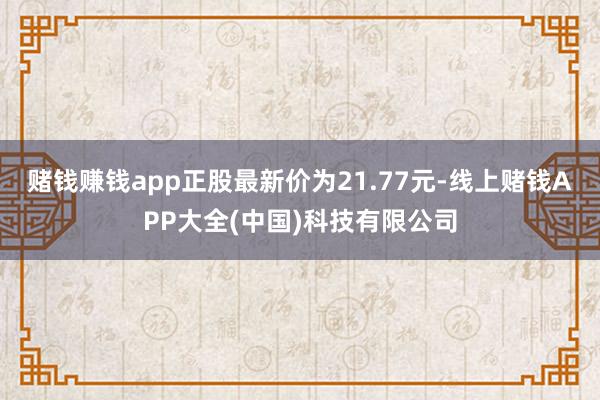 赌钱赚钱app正股最新价为21.77元-线上赌钱APP大全(中国)科技有限公司