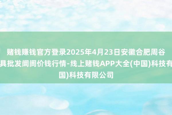 赌钱赚钱官方登录2025年4月23日安徽合肥周谷堆农家具批发阛阓价钱行情-线上赌钱APP大全(中国)科技有限公司