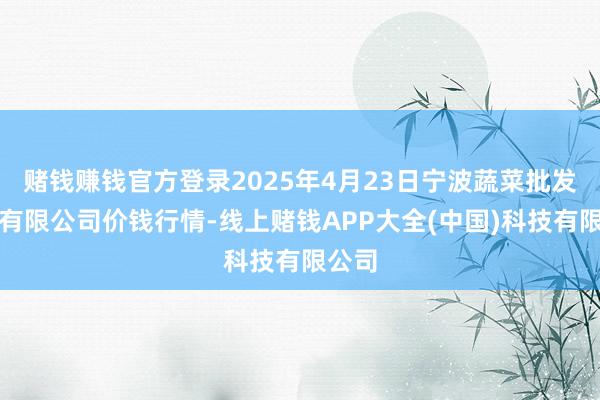 赌钱赚钱官方登录2025年4月23日宁波蔬菜批发市集有限公司价钱行情-线上赌钱APP大全(中国)科技有限公司