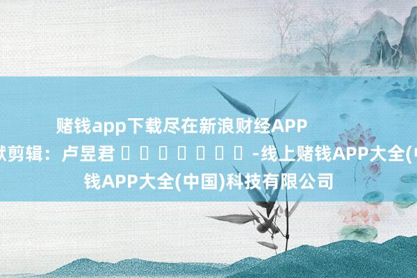 赌钱app下载尽在新浪财经APP            						包袱剪辑：卢昱君 							-线上赌钱APP大全(中国)科技有限公司