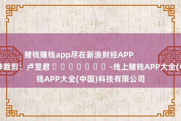 赌钱赚钱app尽在新浪财经APP 牵涉裁剪:卢昱君 -线上赌钱APP大全(中国)科技有限公司
