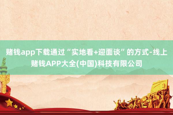 赌钱app下载通过“实地看+迎面谈”的方式-线上赌钱APP大全(中国)科技有限公司