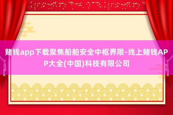 赌钱app下载聚焦船舶安全中枢界限-线上赌钱APP大全(中国)科技有限公司