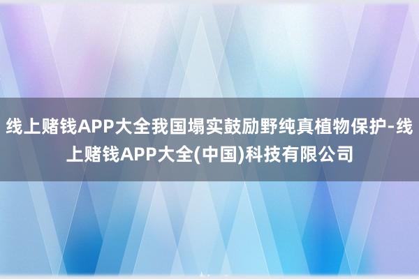 线上赌钱APP大全我国塌实鼓励野纯真植物保护-线上赌钱APP大全(中国)科技有限公司